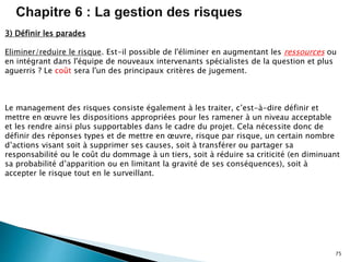 75
3) Définir les parades
Eliminer/reduire le risque. Est-il possible de l'éliminer en augmentant les ressources ou
en intégrant dans l'équipe de nouveaux intervenants spécialistes de la question et plus
aguerris ? Le coût sera l'un des principaux critères de jugement.
Le management des risques consiste également à les traiter, c’est-à-dire définir et
mettre en œuvre les dispositions appropriées pour les ramener à un niveau acceptable
et les rendre ainsi plus supportables dans le cadre du projet. Cela nécessite donc de
définir des réponses types et de mettre en œuvre, risque par risque, un certain nombre
d’actions visant soit à supprimer ses causes, soit à transférer ou partager sa
responsabilité ou le coût du dommage à un tiers, soit à réduire sa criticité (en diminuant
sa probabilité d’apparition ou en limitant la gravité de ses conséquences), soit à
accepter le risque tout en le surveillant.
 