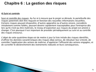 76
4) Suivi et controle
Suivi et contrôle des risques: Au fur et à mesure que le projet se déroule, le portefeuille des
risques potentiels doit être réajusté en fonction des nouvelles informations recueillies.
Certains risques pouvant disparaître, d’autres apparaître ou d’autres encore, considérés
initialement comme faibles, pouvant devenir rapidement inacceptables pour l'entreprise dès
lors qu'ils n'ont pu être maîtrisés, le niveau d’exposition aux risques du projet est amené à
changer. C'est pourquoi il est important de procéder périodiquement au suivi et au contrôle
des risques encourus.
L’objet de cette quatrième étape est de mettre à jour la liste initiale des risques identifiés,
d’affiner les données caractéristiques des risques déjà connus, de réévaluer leur criticité, de
contrôler l’application des actions de maîtrise, d’apprécier l’efficacité des actions engagées, et
de surveiller le déclenchement des événements redoutés et leurs conséquences.
 