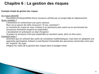 77
Exemple simple de gestion des risques
Un risque identifié
Possibilité d'indisponibilité d'une ressource utilisée par un projet déjà en dépassement
Quels remèdes ?
L'évitement en recherchant une autre solution
Peut-on se passer de cette ressource ? Si oui, comment ?
Le transfert du risque en sous-traitant à un partenaire plus averti ou en accroissant les
ressources humaines (expert) ou matérielles
L'acceptation en prévoyant un plan d'urgence
Si jamais la ressource n'est pas disponible au moment voulu, alors on fera ainsi...
Comment faire ?
Sûrement pas en utilisant des outils de simulation mathématiques, mais bien en adoptant une
approche participative mettant à contribution l'ensemble des personnes concernées ainsi que
les "experts" du sujet
Intégrer les coûts de la gestion des risques dans le budget initial
 