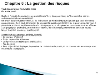 78
Tout stopper avant l'inévitable échec
On arrête tout !
Quel est l'intérêt de poursuivre un projet lorsqu'il est devenu évident qu'il ne remplira pas les
ambitions initiales de rentabilité ?
Un projet est un investissement. Si les indicateurs se multiplient pour signaler que celui-ci ne sera
pas profitable, il est peut-être temps de se poser la question de l'intérêt de le poursuivre. Ne vaut-il
pas mieux le classer rapidement dans la rubrique perte, et récupérer les ressources pour les affecter
à un projet plus profitable, afin de limiter l'échec, de compenser justement les pertes et ne pas
laisser le déficit se creuser inutilement ?
ATTENTION aux attendus erronés, comme:
 Se tromper d’objectif
 Projet impossible à financer
 Compétences ou techniques inexistantes
 Pas de client
 Sans objectif clair le projet, impossible de commencer le projet, et on commet des erreurs qui sont
des erreurs stratégiques.
 