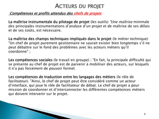 8
ACTEURS DU PROJET
Compétences et profils attendus des chefs de projets
La maîtrise instrumentale du pilotage de projet (les outils) "Une maîtrise minimale
des principales instrumentations d’analyse d’un projet et de maîtrise de ses délais
et de ses coûts, est nécessaire.
La maîtrise des champs techniques impliqués dans le projet (le métier technique)
"Un chef de projet purement gestionnaire ne saurait exister bien longtemps s’il ne
peut débattre sur le fond des problèmes avec les acteurs métiers qu’il
coordonne" ;
Les compétences sociales (le travail en groupe) ; "En fait, la principale difficulté qui
se présente au chef de projet est de parvenir à mobiliser des acteurs, sur lesquels
il n’a pas forcément de pouvoir formel.
Les compétences de traduction entre les langages des métiers (le rôle de
facilitateur). "Ainsi, le chef de projet peut être considéré comme un acteur
d’interface, qui joue le rôle de facilitateur de débat. Le chef de projet a pour
mission de coordonner et d’interconnecter les différentes compétences métiers
qui doivent intervenir sur le projet.
 