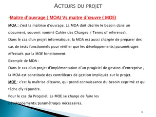 9
ACTEURS DU PROJET
•Maitre d’ouvrage ( MOA) Vs maitre d’œuvre ( MOE)
MOA : c'est la maîtrise d'ouvrage. La MOA doit décrire le besoin dans un
document, souvent nommé Cahier des Charges ( Terms of reference).
Dans le cas d'un projet informatique, la MOA est aussi chargée de préparer des
cas de tests fonctionnels pour vérifier que les développements/paramétrages
effectués par la MOE fonctionnent.
Exemple de MOA :
Dans le cas d'un projet d'implémentation d’un progiciel de gestion d’entreprise ,
la MOA est constituée des contrôleurs de gestion impliqués sur le projet.
MOE : c'est la maîtrise d'œuvre, qui prend connaissance du besoin exprimé et qui
tâche d'y répondre.
Pour le cas du Progiciel, La MOE se charge de faire les
développements/paramétrages nécessaires.
 