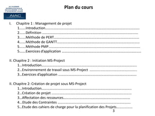 3
Plan du cours
I. Chapitre 1 : Management de projet
1…….Introduction…………………………………………………………………………………………….
2…….Définition ………………………………………………………………………………………………
3…….Méthode de PERT……………………………………………………………………………………
4…….Méthode de GANTT…………………………………………………………………………………
5…….Méthode PMP………………………………………………………………………………………….
5…….Exercices d’application ……………………………………………………………………………..
II. Chapitre 2 : Initiation MS-Project
1…Introduction……………………………………………………………………………………………..
2…Environnement de travail sous MS-Project ……………………………………………..
3…Exercices d’application …………………………………………………………………………….
II. Chapitre 2: Création de projet sous MS-Project
1…Introduction………………………………………………………………………………………..
2…Création de projet ………………………………………………………………………………
3…Affectation des ressources…………………………………………………………………
4...Etude des Contraintes ……………………………………………………………………….
5…Etude des cahiers de charge pour la planification des Projets………………
 