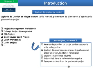 Logiciel de gestion de projet
Logiciels de Gestion de Projet existent sur le marché, permettant de planifier et d’optimiser la
gestion d’un projet:
 Project Management Workbench
 Galaxys Project Management
 MS-Project
 Open Source Gantt Project
 Open Workbench
 Gantt project
 …
MS-Project , Pourquoi ?
 Permet de planifier un projet et d’en assurer le
suivi et la gestion
 Logiciel d’ordonnancement avec lequel on peut
créer un projet, l’éditer et l’améliorer
 Logiciel sous licence payante
 Très utilisé dans le milieu de l’entreprise
 Complet en fonctions de gestion de projet
Introduction
37
Chapitre 2
 