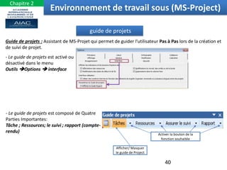 guide de projets
Guide de projets : Assistant de MS-Projet qui permet de guider l’utilisateur Pas à Pas lors de la création et
de suivi de projet.
- Le guide de projets est activé ou
désactivé dans le menu
Outils Options  interface
- Le guide de projets est composé de Quatre
Parties Importantes:
Tâche ; Ressources; le suivi ; rapport (compte-
rendu)
Activer la bouton de la
fonction souhaitée
Afficher/ Masquer
le guide de Project
Environnement de travail sous (MS-Project)
40
Chapitre 2
 