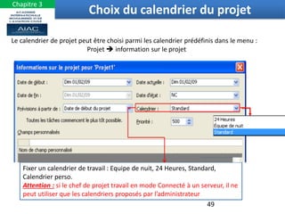 Fixer un calendrier de travail : Equipe de nuit, 24 Heures, Standard,
Calendrier perso.
Attention : si le chef de projet travail en mode Connecté à un serveur, il ne
peut utiliser que les calendriers proposés par l’administrateur
Le calendrier de projet peut être choisi parmi les calendrier prédéfinis dans le menu :
Projet  information sur le projet
49
Choix du calendrier du projet
Chapitre 3
 