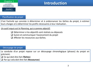 C’est l’activité qui consiste à déterminer et à ordonnancer les tâches du projet, à estimer
leurs charges et à déterminer les profils nécessaires à leur réalisation .
Planification de projet
La conduite d’un projet repose sur un découpage chronologique (phases) du projet en
précisent:
 Ce qui doit être fait (Tâches)
 Par qui cela doit être fait (Ressources)
Découpage de projet
Un outil requis est le Planning, qui a comme objectif:
 Déterminer si les objectifs sont réalisés ou dépassés
 Suivre et communiquer l’avancement du projet
 Affecter les ressources aux tâches.
Introduction
7
Chapitre 1
 
