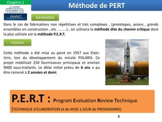 8
Méthode de PERT
Dans le cas de fabrications non répétitives et très complexes , (prototypes, avions , grands
ensembles en construction , etc .........) , on utilisera la méthode dite du chemin critique dont
la plus utilisée est la méthode P.E.R.T.
Généralités
Cette méthode a été mise au point en 1957 aux Etats-
Unis, lors du développement du missile POLARIS. Ce
projet mobilisait 250 fournisseurs principaux et environ
9000 sous-traitants. Le délai initial prévu de 6 ans a pu
être ramené à 2 années et demi.
Histoire
P.E.R.T : Program Evaluation Review Technique
(TECHNIQUE d'ELABORATION et de MISE à JOUR de PROGRAMME)
Chapitre 1
 