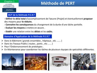 9
Méthode de PERT
BUT de la Méthode P.E.R.T
- Définir le délai total d'accomplissement de l'œuvre (Projet) et éventuellement proposer
des moyens pour le réduire.
- Connaitre les conséquences du changement de la durée d'une tâche partielle.
- Evaluer les moyens à mettre en œuvre .
- Etablir une relation entre les délais et les coûts.
Domaine d'Application de la Méthode P.E.R.T
 Dans le Bâtiment ( grands ensembles , hôpitaux , etc ....... )
 Dans les Travaux Public ( routes , ponts , etc ...... )
 Pour l'Ordonnancement de prototypes .
 En Maintenance pour coordonner les tâches de plusieurs équipes de spécialités différentes.
Chapitre 1
 