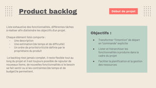 Product backlog
Liste exhaustive des fonctionnalités, différentes tâches
à réaliser aﬁn d’atteindre les objectifs d’un projet.
Chaque élément listé comporte :
- Une description
- Une estimation (de temps et de difficulté)
- Un ordre de priorité/criticité déﬁnie par le
propriétaire du produit
Le backlog n’est jamais complet, il reste ﬂexible tout au
long du projet et il est toujours possible de rajouter de
nouveaux items, de nouvelles fonctionnalités si le besoin
se fait sentir ou si les contraintes (de temps et de
budget) le permettent.
Début de projet
Objectifs :
● Transformer “l’intention” de départ
en “commande” explicite
● Lister et hiérarchiser les
fonctionnalités à produire dans la
cadre du projet
● Faciliter la planiﬁcation et la gestion
des ressources
 