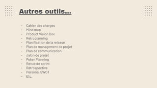 Autres outils…
- Cahier des charges
- Mind map
- Product Vision Box
- Retroplanning
- Planiﬁcation de la release
- Plan de management de projet
- Plan de communication
- Jalon de projet
- Poker Planning
- Revue de sprint
- Rétrospective
- Persona, SWOT
- Etc.
 