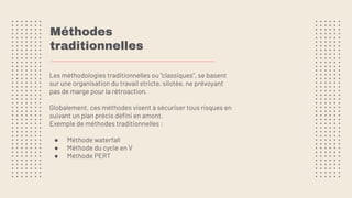 Méthodes
traditionnelles
Les méthodologies traditionnelles ou “classiques”, se basent
sur une organisation du travail stricte, silotée, ne prévoyant
pas de marge pour la rétroaction.
Globalement, ces méthodes visent à sécuriser tous risques en
suivant un plan précis déﬁni en amont.
Exemple de méthodes traditionnelles :
● Méthode waterfall
● Méthode du cycle en V
● Méthode PERT
 