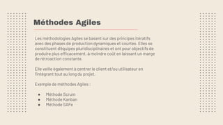 Méthodes Agiles
Les méthodologies Agiles se basent sur des principes itératifs
avec des phases de production dynamiques et courtes. Elles se
constituent d'équipes pluridisciplinaires et ont pour objectifs de
produire plus efficacement, à moindre coût en laissant un marge
de rétroaction constante.
Elle veille également à centrer le client et/ou utilisateur en
l’intégrant tout au long du projet.
Exemple de méthodes Agiles :
● Méthode Scrum
● Méthode Kanban
● Méthode SAFe
 