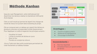 Méthode Kanban
Issue du Lean Management, cette méthode permet
d’optimiser les tâches à réaliser et d'améliorer l'efficacité
d’une équipe.
C’est un outil visuel qui permet de répartir les charges de
travail de chacun en puisant dans la backlog du projet.
Elle se compose avec un tableau qui repartit les tâches en
plusieurs colonnes correspondant à l’état d’avancement.
Pour l’appliquer on veille à respecter les principes suivants :
- Visualiser le travail
- Limiter le nombre de tâches en cours
- Gérer le ﬂux
- Prendre en compte les retours
Jira ou Trello sont des outils numériques permettant de
créer facilement un tableau Kanban.
Inconvénients :
● Pas très répandue
● Compliqué face à un grand nombre
de tâches
Avantages :
● Fournir un aperçu précis
● Renforcer la transparence
● Encourager la ﬂexibilité
 
