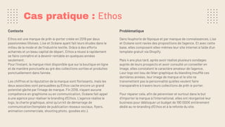 Cas pratique : Ethos
Contexte
Ethos est une marque de prêt-à-porter créée en 2019 par deux
passionnées lilloises, Lise et Océane ayant fait leurs études dans le
milieu de la mode et de l’industrie textile. Grâce à des efforts
acharnés et un beau capital de départ, Ethos a réussi à rapidement
se faire connaître et à devenir rentable en quelques années
seulement.
Pour l’instant, la marque n’est disponible que sur la boutique en ligne
et de manière ponctuelle au gré des collections sorties et produites
ponctuellement dans l’année.
Les chiffres et la réputation de la marque sont ﬂorissants, mais les
deux associées sont persuadées qu’Ethos cache encore un grand
potentiel gâché par l’image de marque. Fin 2018, n’ayant aucune
compétence en graphisme ou en communication, Océane fait appel
à une agence pour réaliser le branding d’Ethos. L’agence réalise le
logo, la charte graphique, ainsi qu’un kit de démarrage de
communication (template de publication réseaux sociaux, ﬂyers,
animation commerciale, shooting photo, goodies etc.).
Problématique
Dans l’euphorie de l’époque et par manque de connaissances, Lise
et Océane sont ravies des propositions de l’agence. Et avec cette
base, elles composent elles-mêmes leur site internet à l’aide d’un
template gratuit via Shopify.
Mais 4 ans plus tard, après avoir réalisé plusieurs sondages
auprès de leurs prospects et avoir consulté un conseiller en
image, elles constatent le caractère amateur de l’agence.
Leur logo est issu de l’élan graphique du blanding insufflé ces
dernières années, leur image de marque et le site ne
transmettent pas la personnalité qu'elles veulent faire
transparaître à travers leurs collections de prêt-à-porter.
Pour réparer cela, aﬁn de pérenniser et surtout dans le but
d’importer la marque à l’international, elles ont réorganisé leur
business pour débloquer un budget de 190 000€ entièrement
dédié au re-branding d’Ethos et à la refonte du site.
 