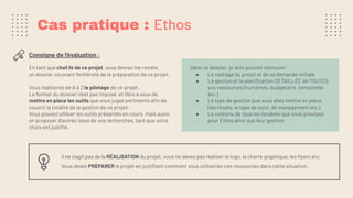 En tant que chef.fe de ce projet, vous devrez me rendre
un dossier couvrant l’entièreté de la préparation de ce projet.
Vous réaliserez de A à Z le pilotage de ce projet.
Le format du dossier n’est pas imposé, et libre à vous de
mettre en place les outils que vous jugez pertinents aﬁn de
couvrir la totalité de la gestion de ce projet.
Vous pouvez utiliser les outils présentés en cours, mais aussi
en proposer d’autres issus de vos recherches, tant que votre
choix est justiﬁé.
Consigne de l’évaluation :
Cas pratique : Ethos
Dans ce dossier, je dois pouvoir retrouver :
● Le cadrage du projet et de sa demande initiale
● La gestion et la planiﬁcation DETAILLÉE de TOUTES
vos ressources (humaines, budgétaire, temporelle
etc.)
● Le type de gestion que vous allez mettre en place
(les rituels, le type de suivi, de management etc.)
● Le contenu de tous les livrables que vous prévoyez
pour Ethos ainsi que leur gestion
Il ne s’agit pas de la RÉALISATION du projet, vous ne devez pas réaliser le logo, la charte graphique, les ﬂyers etc.
Vous devez PRÉPARER le projet en justiﬁant comment vous utiliseriez ces ressources dans cette situation.
 