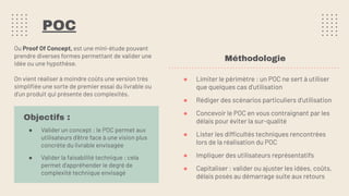 POC
Ou Proof Of Concept, est une mini-étude pouvant
prendre diverses formes permettant de valider une
idée ou une hypothèse.
On vient réaliser à moindre coûts une version très
simpliﬁée une sorte de premier essai du livrable ou
d’un produit qui présente des complexités.
Objectifs :
● Valider un concept : le POC permet aux
utilisateurs d’être face à une vision plus
concrète du livrable envisagée
● Valider la faisabilité technique : cela
permet d'appréhender le degré de
complexité technique envisagé
Méthodologie
● Limiter le périmètre : un POC ne sert à utiliser
que quelques cas d’utilisation
● Rédiger des scénarios particuliers d’utilisation
● Concevoir le POC en vous contraignant par les
délais pour éviter la sur-qualité
● Lister les difficultés techniques rencontrées
lors de la réalisation du POC
● Impliquer des utilisateurs représentatifs
● Capitaliser : valider ou ajuster les idées, coûts,
délais posés au démarrage suite aux retours
 