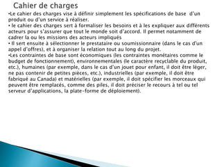 •Le cahier des charges vise à définir simplement les spécifications de base d’un
produit ou d’un service à réaliser.
• le cahier des charges sert à formaliser les besoins et à les expliquer aux différents
acteurs pour s’assurer que tout le monde soit d’accord. Il permet notamment de
cadrer la ou les missions des acteurs impliqués
• Il sert ensuite à sélectionner le prestataire ou soumissionnaire (dans le cas d'un
appel d’offres), et à organiser la relation tout au long du projet.
•Les contraintes de base sont économiques (les contraintes monétaires comme le
budget de fonctionnement), environnementales (le caractère recyclable du produit,
etc.), humaines (par exemple, dans le cas d’un jouet pour enfant, il doit être léger,
ne pas contenir de petites pièces, etc.), industrielles (par exemple, il doit être
fabriqué au Canada) et matérielles (par exemple, il doit spécifier les morceaux qui
peuvent être remplacés, comme des piles, il doit préciser le recours à tel ou tel
serveur d’applications, la plate-forme de déploiement).
 