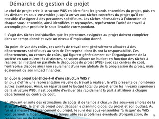 28
Le chef de projet crée la structure WBS en identifiant les grands ensembles du projet, puis en
les divisant en sous-ensembles jusqu'à arriver aux tâches concrètes du projet qu'il est
possible d'assigner à des personnes spécifiques. Les tâches nécessaires à l'obtention de
chaque sous-ensemble, ainsi identifiées et regroupées, représentent l'unité de travail à
accomplir pour produire le sous-livrable correspondant.
il s'agit des tâches individuelles que les personnes assignées au projet doivent compléter
dans un temps donné et avec un niveau d'implication donné.
Du point de vue des coûts, ces unités de travail sont généralement allouées à des
départements spécifiques au sein de l'entreprise, dont ils ont la responsabilité. Ces
départements, ou centres de coûts, qui figurent généralement sur l'organigramme de la
société en tant qu'entités distinctes, se voient allouer un budget en fonction des tâches à
réaliser. En mettant en parallèle le découpage du projet (WBS) avec ces centres de coût,
l'entreprise dispose ainsi non seulement d'une vue globale de la progression du projet, mais
également de son impact financier.
En quoi le projet bénéficie-t-il d'une structure WBS ?
En plus d'offrir une représentation visuelle du travail à réaliser, le WBS présente de nombreux
autres avantages. Ainsi, en répartissant le budget total du projet entre les niveaux supérieurs
de la structure WBS, il est possible d'évaluer très rapidement la part à attribuer à chaque
département ou centre de coût.
En allouant ensuite des estimations de coûts et de temps à chacun des sous-ensembles de la
structure WBS, le chef de projet peut dégager le planning global du projet et son budget. Au
fur et à mesure de l'avancement du projet, le suivi des sous-ensembles "à risque" du WBS
vont permettre l'identification en temps utile des problèmes éventuels d'organisation, de
 