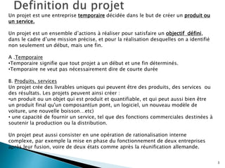 3
Un projet est une entreprise temporaire décidée dans le but de créer un produit ou
un service.
Un projet est un ensemble d’actions à réaliser pour satisfaire un objectif défini,
dans le cadre d’une mission précise, et pour la réalisation desquelles on a identifié
non seulement un début, mais une fin.
A .Temporaire
•Temporaire signifie que tout projet a un début et une fin déterminés.
•Temporaire ne veut pas nécessairement dire de courte durée
B. Produits, services
Un projet crée des livrables uniques qui peuvent être des produits, des services ou
des résultats. Les projets peuvent ainsi créer :
•un produit ou un objet qui est produit et quantifiable, et qui peut aussi bien être
un produit final qu'un composant(un pont, un logiciel, un nouveau modèle de
voiture, une nouvelle boisson…etc)
• une capacité de fournir un service, tel que des fonctions commerciales destinées à
soutenir la production ou la distribution.
Un projet peut aussi consister en une opération de rationalisation interne
complexe, par exemple la mise en phase du fonctionnement de deux entreprises
après leur fusion, voire de deux états comme après la réunification allemande.
 