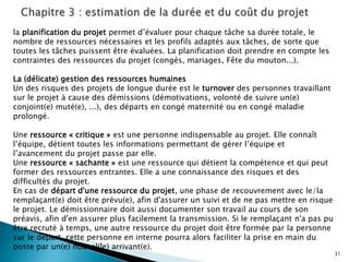 31
la planification du projet permet d’évaluer pour chaque tâche sa durée totale, le
nombre de ressources nécessaires et les profils adaptés aux tâches, de sorte que
toutes les tâches puissent être évaluées. La planification doit prendre en compte les
contraintes des ressources du projet (congés, mariages, Fête du mouton...).
La (délicate) gestion des ressources humaines
Un des risques des projets de longue durée est le turnover des personnes travaillant
sur le projet à cause des démissions (démotivations, volonté de suivre un(e)
conjoint(e) muté(e), ...), des départs en congé maternité ou en congé maladie
prolongé.
Une ressource « critique » est une personne indispensable au projet. Elle connaît
l’équipe, détient toutes les informations permettant de gérer l’équipe et
l’avancement du projet passe par elle.
Une ressource « sachante » est une ressource qui détient la compétence et qui peut
former des ressources entrantes. Elle a une connaissance des risques et des
difficultés du projet.
En cas de départ d'une ressource du projet, une phase de recouvrement avec le/la
remplaçant(e) doit être prévu(e), afin d'assurer un suivi et de ne pas mettre en risque
le projet. Le démissionnaire doit aussi documenter son travail au cours de son
préavis, afin d'en assurer plus facilement la transmission. Si le remplaçant n'a pas pu
être recruté à temps, une autre ressource du projet doit être formée par la personne
sur le départ. cette personne en interne pourra alors faciliter la prise en main du
poste par un(e) nouvel(le) arrivant(e).
 