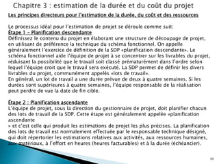 34
Les principes directeurs pour l’estimation de la durée, du coût et des ressources
Le processus idéal pour l’estimation de projet se déroule comme suit:
Étape 1 – Planification descendante
Définissez le contenu du projet en élaborant une structure de découpage de projet,
en utilisant de préférence la technique du schéma fonctionnel. On appelle
généralement l’exercice de définition de la SDP «planification descendante». Le
schéma fonctionnel aide l’équipe de projet à se concentrer sur les livrables du projet,
réduisant la possibilité que le travail soit classé prématurément dans l’ordre selon
lequel l’équipe croit que le travail sera exécuté. La SDP permet de définir les divers
livrables du projet, communément appelés «lots de travail».
En général, un lot de travail a une durée prévue de deux à quatre semaines. Si les
durées sont supérieures à quatre semaines, l’équipe responsable de la réalisation
peut perdre de vue la date de fin cible.
Étape 2 : Planification ascendante
L’équipe de projet, sous la direction du gestionnaire de projet, doit planifier chacun
des lots de travail de la SDP. Cette étape est généralement appelée «planification
ascendante
» et c’est celle qui produit les estimations de projet les plus précises. La planification
des lots de travail est normalement effectuée par le responsable technique désigné,
qui doit répertorier les estimations relatives aux activités, aux ressources humaines,
aux matériaux, à l’effort en heures (heures facturables) et à la durée (échéancier).
 