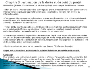 36
De manière générale, l’estimation d’un lot de travail doit tenir compte des éléments suivants:
-Effort en heures : heures facturables au budget du projet. Cette estimation doit comprendre les
interruptions non prévues (appels téléphoniques, socialisation, réunions non prévues ou
informelles, etc.).
-Contingence liée aux ressources humaines: réserve pour les activités non prévues qui doivent
être effectuées afin de réaliser le lot de travail. Cette contingence permet de limiter le risque
associé à l’échéancier du lot de travail.
-Temps perdu pour les opérations: activités quotidiennes légitimes que les ressources affectées
au projet doivent effectuer ou subir (jours fériés, vacances, congés de maladie, activités
opérationnelles liées au travail quotidien, réunions du personnel, etc.)
-Facteur de productivité: disponibilité des ressources. Degré selon lequel elles sont concentrées
sur un seul projet ou affectées à plusieurs projets en même temps. Si les ressources sont divisées
entre plusieurs projets se déroulant en parallèle, l’organisation peut juger que les durées des lots
de travail et du projet sont inacceptables.
-Durée : exprimée en jours sur un calendrier, qui devient l’échéancier de projet.
Étapes 3 et 4 : cumul des estimations des coûts et de la durée en un échéancier intégré.
Conclusion
Pour produire une estimation de projet réaliste et efficace, l’organisation qui le commandite doit
fournir des lignes directrices et des outils au personnel du projet. l’estimation doit également
intégrer l’expérience de l’équipe de projet. Des calendriers et des budgets de projet imposés par
la haute direction d’une organisation, sans l’apport d’experts, risquent d’être irréalistes, ce qui
pourrait avoir des conséquences négatives importantes sur l’atteinte des objectifs du projet.
 