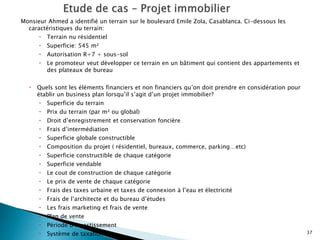 Monsieur Ahmed a identifié un terrain sur le boulevard Emile Zola, Casablanca. Ci-dessous les
caractéristiques du terrain:
 Terrain nu résidentiel
 Superficie: 545 m²
 Autorisation R+7 + sous-sol
 Le promoteur veut développer ce terrain en un bâtiment qui contient des appartements et
des plateaux de bureau
 Quels sont les éléments financiers et non financiers qu’on doit prendre en considération pour
établir un business plan lorsqu’il s’agit d’un projet immobilier?
 Superficie du terrain
 Prix du terrain (par m² ou global)
 Droit d’enregistrement et conservation foncière
 Frais d’intermédiation
 Superficie globale constructible
 Composition du projet ( résidentiel, bureaux, commerce, parking…etc)
 Superficie constructible de chaque catégorie
 Superficie vendable
 Le cout de construction de chaque catégorie
 Le prix de vente de chaque catégorie
 Frais des taxes urbaine et taxes de connexion à l’eau et électricité
 Frais de l’architecte et du bureau d’études
 Les frais marketing et frais de vente
 Plan de vente
 Période d’investissement
 Système de taxation 37
 