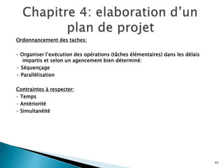 Ordonnancement des taches:
– Organiser l’exécution des opérations (tâches élémentaires) dans les délais
impartis et selon un agencement bien déterminé:
• Séquençage
• Parallélisation
Contraintes à respecter:
– Temps
– Antériorité
– Simultanéité
45
 
