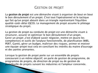 5
GESTION DE PROJET
La gestion de projet est une démarche visant à organiser de bout en bout
le bon déroulement d’un projet. C'est tout l'opérationnel et le tactique
qui fait qu'un projet aboutit dans un triangle représentant l'équilibre
qualité-coût-délai (QCD). Le management de projet assume le pilotage
stratégique du projet.
La gestion de projet ou conduite de projet est une démarche visant à
structurer, assurer et optimiser le bon déroulement d’un projet.
Gerer un projet ,c'est d'abord savoir négocier, mettre en œuvre les
compétences et outils de l'analyse fonctionnelle, de planification (WBS,
PERT, Gantt), gérer un budget, maîtriser des risques, animer et motiver
une équipe-projet tout cela en conciliant les intérêts du maitre d'ouvrage
et des parties prenantes.
Lorsque la gestion de projet porte sur un ensemble de projets
concourant à un même objectif, on parle de gestion de programme, de
programme de projets, de direction de projet ou de gestion de
portefeuille de projets suivant les industries et l'ampleur concernée.
 