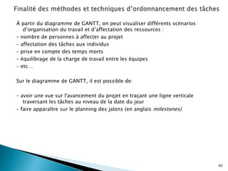 À partir du diagramme de GANTT, on peut visualiser différents scénarios
d’organisation du travail et d’affectation des ressources :
– nombre de personnes à affecter au projet
– affectation des tâches aux individus
– prise en compte des temps morts
– équilibrage de la charge de travail entre les équipes
– etc…
Sur le diagramme de GANTT, il est possible de:
– avoir une vue sur l'avancement du projet en traçant une ligne verticale
traversant les tâches au niveau de la date du jour
– faire apparaître sur le planning des jalons (en anglais milestones)
60
 