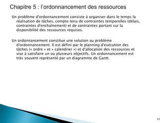 Un problème d'ordonnancement consiste à organiser dans le temps la
réalisation de tâches, compte tenu de contraintes temporelles (délais,
contraintes d'enchaînement) et de contraintes portant sur la
disponibilité des ressources requises.
Un ordonnancement constitue une solution au problème
d'ordonnancement. Il est défini par le planning d'exécution des
tâches (« ordre » et « calendrier ») et d'allocation des ressources et
vise à satisfaire un ou plusieurs objectifs. Un ordonnancement est
très souvent représenté par un diagramme de Gantt.
62
 