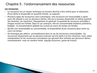 Les ressources
 La ressource est un moyen technique ou humain destiné à être utilisé pour la réalisation
d'une tâche et disponible en quantité limitée, sa capacité.
 Plusieurs types de ressources sont à distinguer. Une ressource est renouvelable si après
avoir été allouée à une ou plusieurs tâches, elle est à nouveau disponible en même quantité
(les hommes, les machines, l'équipement en général); la quantité de ressource utilisable à
chaque instant est limitée. Dans le cas contraire, elle est consommable (matières premières,
budget) ; la consommation globale (ou cumul) au cours du temps est limitée.
 Qu'elle soit renouvelable ou consommable, la disponibilité d'une ressource peut varier au
cours du temps.
 On distingue par ailleurs principalement dans le cas de ressources renouvelables les
ressources disjonctives qui ne peuvent exécuter qu'une tâche à la fois (machine-outil, robot
manipulateur) et les ressources cumulatives qui peuvent être utilisées par plusieurs tâches
simultanément mais en nombre limité (équipe d'ouvriers, poste de travail).
63
 
