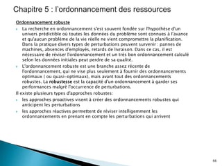 Ordonnancement robuste
 La recherche en ordonnancement s'est souvent fondée sur l'hypothèse d'un
univers prédictible où toutes les données du problème sont connues à l'avance
et qu'aucun problème de la vie réelle ne vient compromettre la planification.
Dans la pratique divers types de perturbations peuvent survenir : pannes de
machines, absences d'employés, retards de livraison. Dans ce cas, il est
nécessaire de réviser l'ordonnancement et un très bon ordonnancement calculé
selon les données initiales peut perdre de sa qualité.
 L'ordonnancement robuste est une branche assez récente de
l'ordonnancement, qui ne vise plus seulement à fournir des ordonnancements
optimaux ( ou quasi-optimaux), mais avant tout des ordonnancements
robustes. La robustesse est la capacité d'un ordonnancement à garder ses
performances malgré l'occurrence de perturbations.
Il existe plusieurs types d'approches robustes:
 les approches proactives visent à créer des ordonnancements robustes qui
anticipent les perturbations
 les approches réactives permettent de réviser intelligemment les
ordonnancements en prenant en compte les perturbations qui arrivent
66
 