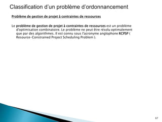 Problème de gestion de projet à contraintes de ressources
Le problème de gestion de projet à contraintes de ressources est un problème
d'optimisation combinatoire. Le problème ne peut être résolu optimalement
que par des algorithmes. Il est connu sous l'acronyme anglophone RCPSP (
Resource-Constrained Project Scheduling Problem ).
67
 