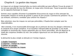 72
Le risque est un danger éventuel plus ou moins prévisible qui peut affecter l'issue du projet. Il
ne sera pas possible de tous les éliminer, le risque zéro n'existe pas. Toute la question repose
sur la capacité d'anticiper le risque:
Somme-nous capables d'estimer la probabilité d'occurence du risque et d'en anticiper les
éventuelles impacts en terme de gravité si jamais le pire arrivait. Comment les prévenir ? Et, le
cas échéant, comment y remédier pour amortir les impacts ?
Mais attention, tous les risques ne sont pas prévisibles, il faudra bien compter avec les
impondérables.
Bien entendu, il est inconcevable d'envisager de se prémunir de tous les dangers inhérents à
la conduite d'un projet complexe. Il est toutefois indispensable de procéder à une étude
complète et raisonnée des risques potentiels plus ou moins prévisibles, afin de dépasser le
stade des croyances fondées ou non. Une analyse rigoureuse est une bonne garantie de
réussite.
la démarche la plus simple se déroule en 4 temps majeurs.
1) Etablir l'inventaire
2) Valoriser / Evaluer les risques
3) Définir les parades
4) Suivre et contrôler les risques
 