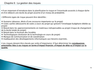 74
 Il est important d’introduire dans la planification le risque et l’incertitude associés à chaque tâche
et d’en déduire une durée du projet assortie d’un niveau de probabilité.
• Différents types de risque peuvent être identifiés :
 Humains (absence, décès d’une ressource importante sur le projet)
 Coûts cachés (découverte de coûts a cours du projet qui grèvent l’enveloppe budgétaire dédiée au
projet)
 Retard dans les approvisionnements en matériaux indispensables au projet (risque de changement
de la durée totale du projet)
 Retard dans la livraison des livrables
 Technologiques (évolution de la technologie en cours de projet)
 Manque de communication et de coordination
 Inadéquation des développements informatiques aux besoins exprimés.
 Les risques doivent être classés par ordre d’importance. Il faut déterminer les conséquences
potentielles liées à ces risques en terme d’impact financier, d’impact de délai ou d’impact sur la
qualité.
 