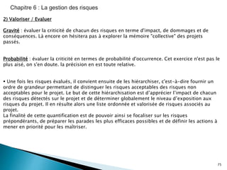 75
2) Valoriser / Evaluer
Gravité : évaluer la criticité de chacun des risques en terme d'impact, de dommages et de
conséquences. Là encore on hésitera pas à explorer la mémoire "collective" des projets
passés.
Probabilité : évaluer la criticité en termes de probabilité d'occurrence. Cet exercice n'est pas le
plus aisé, on s'en doute. la précision en est toute relative.
 Une fois les risques évalués, il convient ensuite de les hiérarchiser, c'est-à-dire fournir un
ordre de grandeur permettant de distinguer les risques acceptables des risques non
acceptables pour le projet. Le but de cette hiérarchisation est d’apprécier l’impact de chacun
des risques détectés sur le projet et de déterminer globalement le niveau d’exposition aux
risques du projet. Il en résulte alors une liste ordonnée et valorisée de risques associés au
projet.
La finalité de cette quantification est de pouvoir ainsi se focaliser sur les risques
prépondérants, de préparer les parades les plus efficaces possibles et de définir les actions à
mener en priorité pour les maîtriser.
 