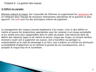 77
3) Définir les parades
Eliminer/reduire le risque. Est-il possible de l'éliminer en augmentant les ressources ou
en intégrant dans l'équipe de nouveaux intervenants spécialistes de la question et plus
aguerris ? Le coût sera l'un des principaux critères de jugement.
Le management des risques consiste également à les traiter, c’est-à-dire définir et
mettre en œuvre les dispositions appropriées pour les ramener à un niveau acceptable
et les rendre ainsi plus supportables dans le cadre du projet. Cela nécessite donc de
définir des réponses types et de mettre en œuvre, risque par risque, un certain nombre
d’actions visant soit à supprimer ses causes, soit à transférer ou partager sa
responsabilité ou le coût du dommage à un tiers, soit à réduire sa criticité (en diminuant
sa probabilité d’apparition ou en limitant la gravité de ses conséquences), soit à
accepter le risque tout en le surveillant.
 