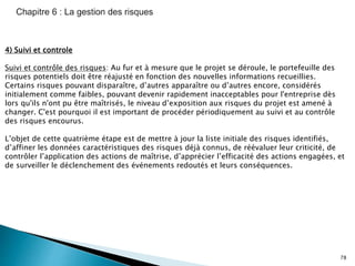 78
4) Suivi et controle
Suivi et contrôle des risques: Au fur et à mesure que le projet se déroule, le portefeuille des
risques potentiels doit être réajusté en fonction des nouvelles informations recueillies.
Certains risques pouvant disparaître, d’autres apparaître ou d’autres encore, considérés
initialement comme faibles, pouvant devenir rapidement inacceptables pour l'entreprise dès
lors qu'ils n'ont pu être maîtrisés, le niveau d’exposition aux risques du projet est amené à
changer. C'est pourquoi il est important de procéder périodiquement au suivi et au contrôle
des risques encourus.
L’objet de cette quatrième étape est de mettre à jour la liste initiale des risques identifiés,
d’affiner les données caractéristiques des risques déjà connus, de réévaluer leur criticité, de
contrôler l’application des actions de maîtrise, d’apprécier l’efficacité des actions engagées, et
de surveiller le déclenchement des événements redoutés et leurs conséquences.
 