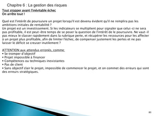 80
Tout stopper avant l'inévitable échec
On arrête tout !
Quel est l'intérêt de poursuivre un projet lorsqu'il est devenu évident qu'il ne remplira pas les
ambitions initiales de rentabilité ?
Un projet est un investissement. Si les indicateurs se multiplient pour signaler que celui-ci ne sera
pas profitable, il est peut-être temps de se poser la question de l'intérêt de le poursuivre. Ne vaut-il
pas mieux le classer rapidement dans la rubrique perte, et récupérer les ressources pour les affecter
à un projet plus profitable, afin de limiter l'échec, de compenser justement les pertes et ne pas
laisser le déficit se creuser inutilement ?
ATTENTION aux attendus erronés, comme:
 Se tromper d’objectif
 Projet impossible à financer
 Compétences ou techniques inexistantes
 Pas de client
 Sans objectif clair le projet, impossible de commencer le projet, et on commet des erreurs qui sont
des erreurs stratégiques.
 
