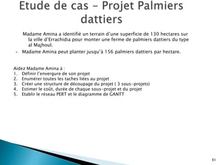 Madame Amina a identifié un terrain d’une superficie de 130 hectares sur
la ville d’Errachidia pour monter une ferme de palmiers dattiers du type
al Majhoul.
 Madame Amina peut planter jusqu’à 156 palmiers dattiers par hectare.
83
Aidez Madame Amina à :
1. Définir l’envergure de son projet
2. Enumérer toutes les taches liées au projet
3. Créer une structure de découpage du projet ( 3 sous-projets)
4. Estimer le coût, durée de chaque sous-projet et du projet
5. Etablir le réseau PERT et le diagramme de GANTT
 