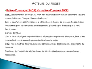 9
ACTEURS DU PROJET
•Maitre d’ouvrage ( MOA) Vs maitre d’œuvre ( MOE)
MOA : c'est la maîtrise d'ouvrage. La MOA doit décrire le besoin dans un document, souvent
nommé Cahier des Charges ( Terms of reference).
Dans le cas d'un projet informatique, la MOA est aussi chargée de préparer des cas de tests
fonctionnels pour vérifier que les développements/paramétrages effectués par la MOE
fonctionnent.
Exemple de MOA :
Dans le cas d'un projet d'implémentation d’un progiciel de gestion d’entreprise , la MOA est
constituée des contrôleurs de gestion impliqués sur le projet.
MOE : c'est la maîtrise d'oeûvre, qui prend connaissance du besoin exprimé et qui tâche d'y
répondre.
Pour le cas du Progiciel, La MOE se charge de faire les développements/paramétrages
nécessaires.
 