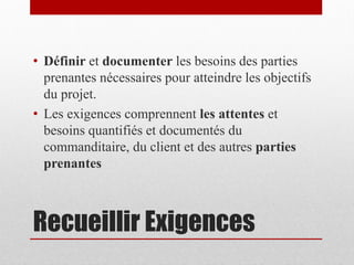 • Définir et documenter les besoins des parties
prenantes nécessaires pour atteindre les objectifs
du projet.
• Les exigences comprennent les attentes et
besoins quantifiés et documentés du
commanditaire, du client et des autres parties
prenantes

Recueillir Exigences

 