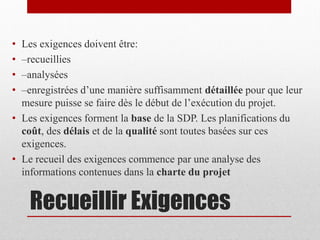 •
•
•
•

Les exigences doivent être:
–recueillies
–analysées
–enregistrées d’une manière suffisamment détaillée pour que leur
mesure puisse se faire dès le début de l’exécution du projet.
• Les exigences forment la base de la SDP. Les planifications du
coût, des délais et de la qualité sont toutes basées sur ces
exigences.
• Le recueil des exigences commence par une analyse des
informations contenues dans la charte du projet

Recueillir Exigences

 