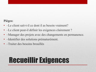 Pièges:
• –Le client sait-t-il ce dont il as besoin vraiment?
• –Le client peut-il définir les exigences clairement ?
• –Manager des projets avec des changements en permanence.
• –Identifier des solutions prématurément.
• –Traiter des besoins brouillés

Recueillir Exigences

 