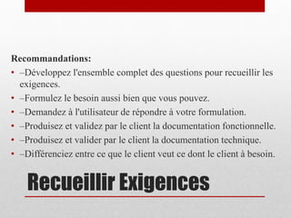 Recommandations:
• –Développez l'ensemble complet des questions pour recueillir les
exigences.
• –Formulez le besoin aussi bien que vous pouvez.
• –Demandez à l'utilisateur de répondre à votre formulation.
• –Produisez et validez par le client la documentation fonctionnelle.
• –Produisez et valider par le client la documentation technique.
• –Différenciez entre ce que le client veut ce dont le client à besoin.

Recueillir Exigences

 