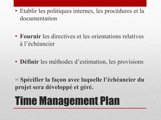 • Etablir les politiques internes, les procédures et la
documentation
• Fournir les directives et les orientations relatives
à l’échéancier
• Définir les méthodes d’estimation, les provisions
= Spécifier la façon avec laquelle l’échéancier du
projet sera développé et géré.

Time Management Plan

 
