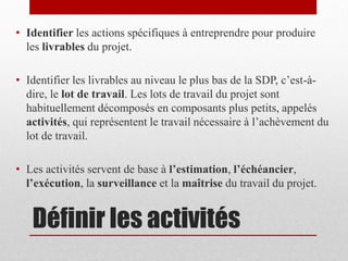 • Identifier les actions spécifiques à entreprendre pour produire
les livrables du projet.
• Identifier les livrables au niveau le plus bas de la SDP, c’est-àdire, le lot de travail. Les lots de travail du projet sont
habituellement décomposés en composants plus petits, appelés
activités, qui représentent le travail nécessaire à l’achèvement du
lot de travail.
• Les activités servent de base à l’estimation, l’échéancier,
l’exécution, la surveillance et la maîtrise du travail du projet.

Définir les activités

 