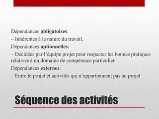 Dépendances obligatoires:
– Inhérentes à la nature du travail.
Dépendances optionnelles:
– Décidées par l’équipe projet pour respecter les bonnes pratiques
relatives à un domaine de compétence particulier
Dépendances externes:
– Entre le projet et activités qui n’appartiennent pas au projet

Séquence des activités

 